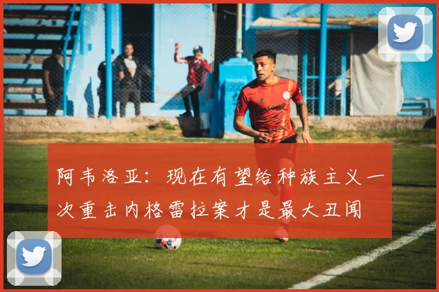 阿韦洛亚：现在有望给种族主义一次重击内格雷拉案才是最大丑闻