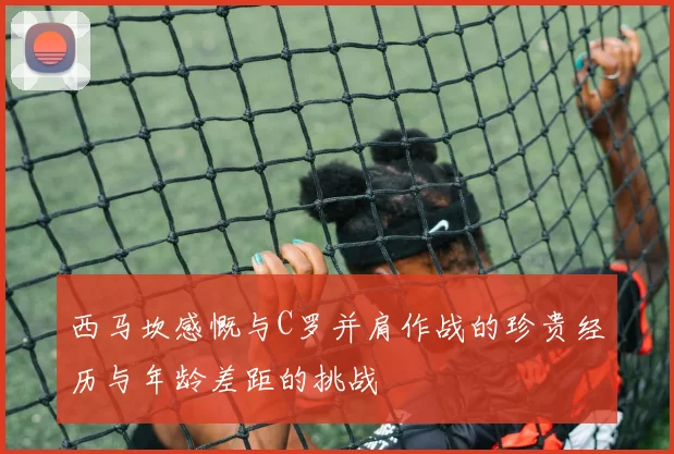 西马坎感慨与C罗并肩作战的珍贵经历与年龄差距的挑战