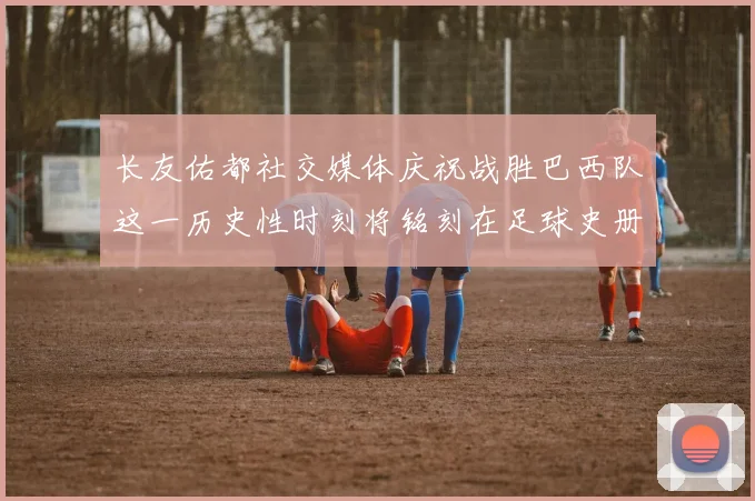 长友佑都社交媒体庆祝战胜巴西队这一历史性时刻将铭刻在足球史册中