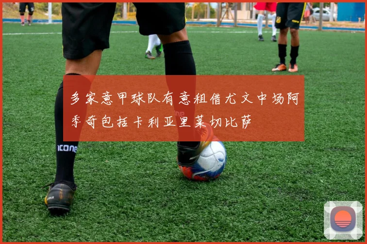 多家意甲球队有意租借尤文中场阿季奇包括卡利亚里莱切比萨