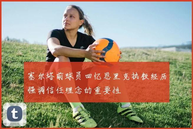 塞尔塔前球员回忆恩里克执教经历强调信任理念的重要性