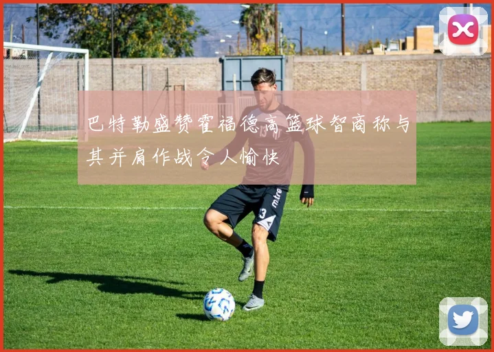 巴特勒盛赞霍福德高篮球智商称与其并肩作战令人愉快