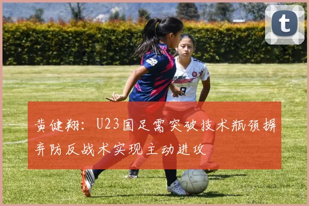 黄健翔：U23国足需突破技术瓶颈摒弃防反战术实现主动进攻