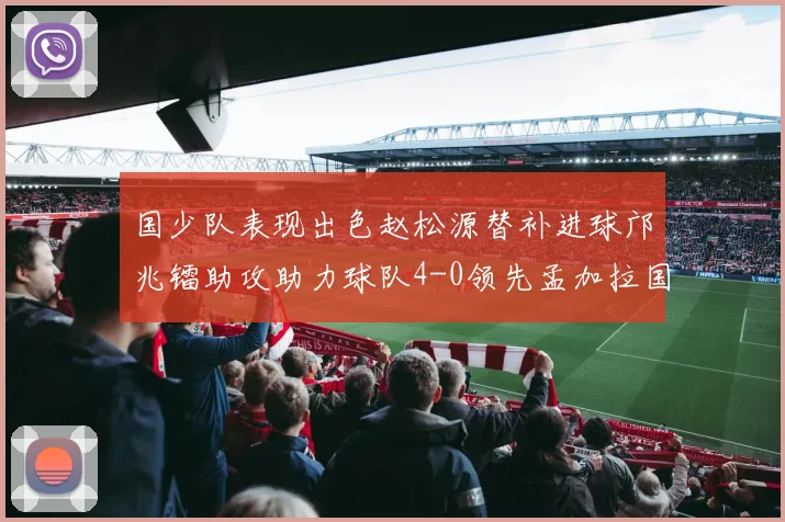 国少队表现出色赵松源替补进球邝兆镭助攻助力球队4-0领先孟加拉国