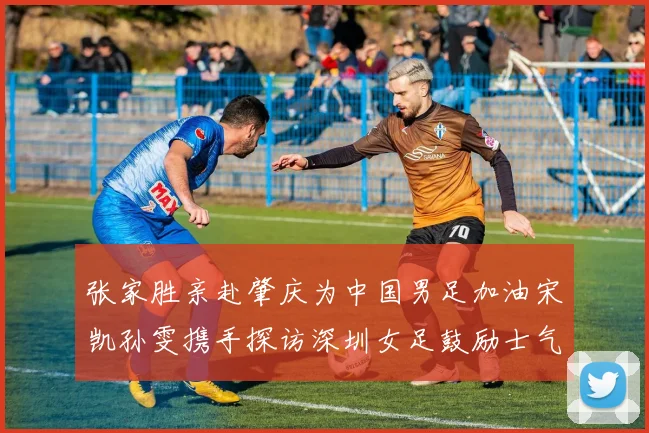 张家胜亲赴肇庆为中国男足加油宋凯孙雯携手探访深圳女足鼓励士气