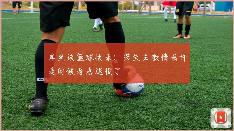 库里谈篮球快乐：若失去激情或许是时候考虑退役了