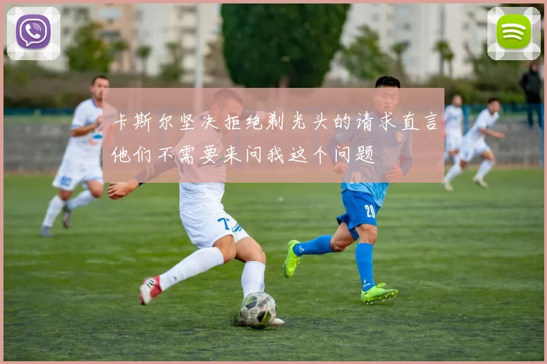卡斯尔坚决拒绝剃光头的请求直言他们不需要来问我这个问题