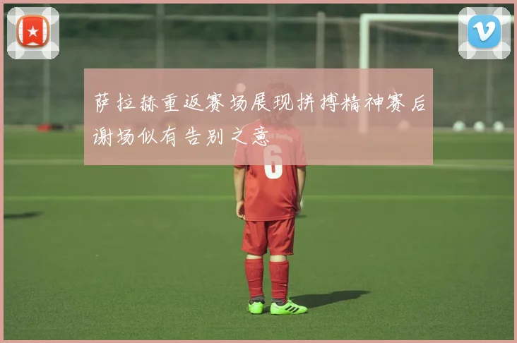 萨拉赫重返赛场展现拼搏精神赛后谢场似有告别之意