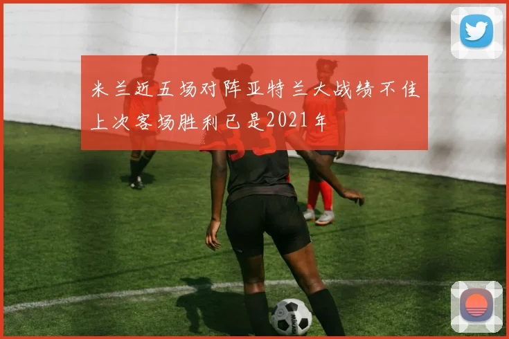 米兰近五场对阵亚特兰大战绩不佳上次客场胜利已是2021年