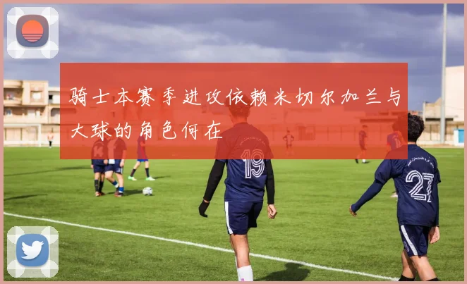 骑士本赛季进攻依赖米切尔加兰与大球的角色何在