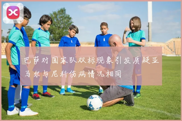 巴萨对国家队双标现象引发质疑亚马尔与尼科伤病情况相同