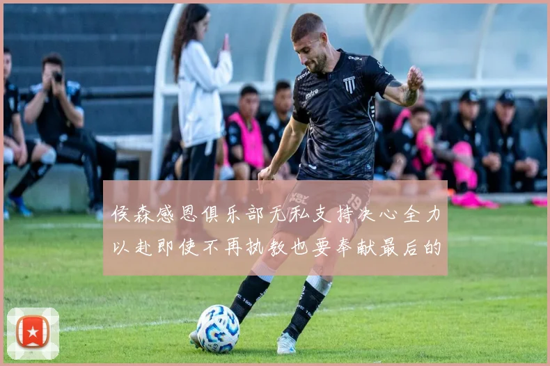 侯森感恩俱乐部无私支持决心全力以赴即使不再执教也要奉献最后的热情