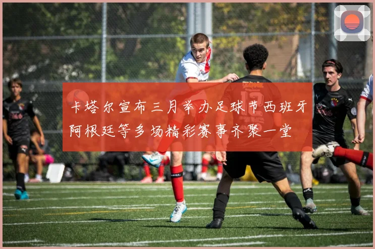 卡塔尔宣布三月举办足球节西班牙阿根廷等多场精彩赛事齐聚一堂