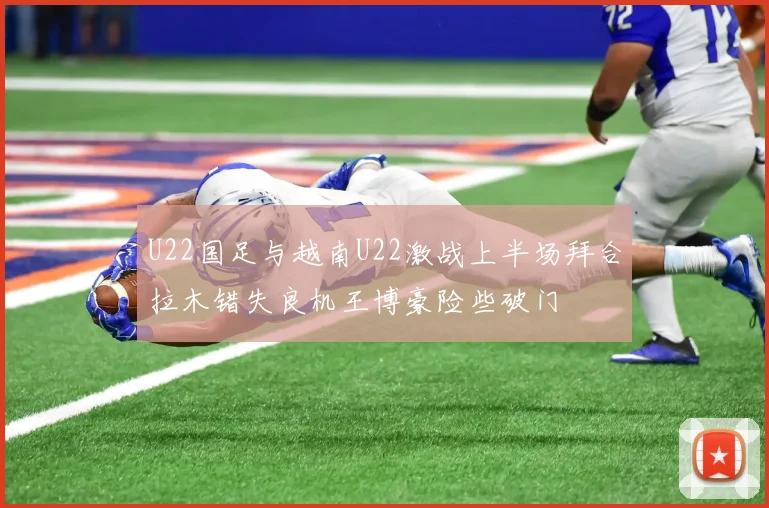 U22国足与越南U22激战上半场拜合拉木错失良机王博豪险些破门