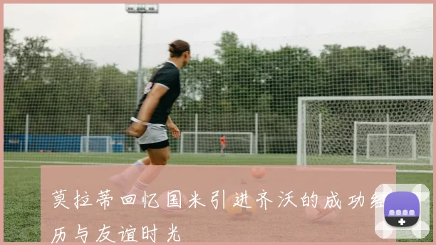 莫拉蒂回忆国米引进齐沃的成功经历与友谊时光