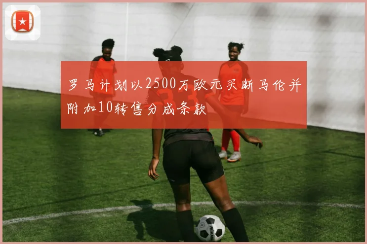 罗马计划以2500万欧元买断马伦并附加10转售分成条款