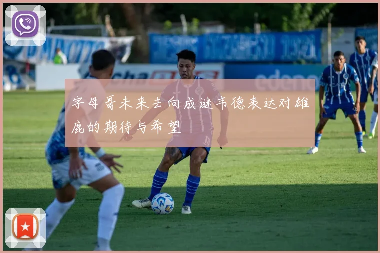字母哥未来去向成谜韦德表达对雄鹿的期待与希望