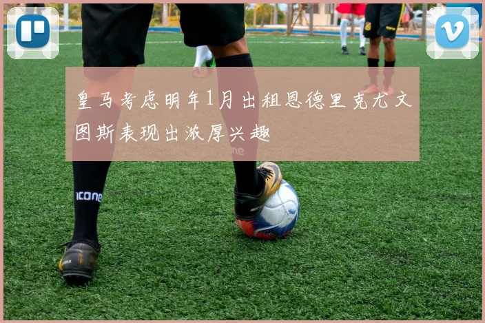 皇马考虑明年1月出租恩德里克尤文图斯表现出浓厚兴趣