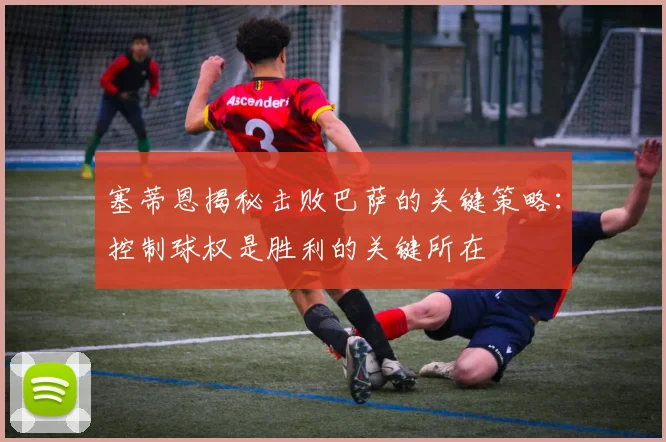 塞蒂恩揭秘击败巴萨的关键策略：控制球权是胜利的关键所在