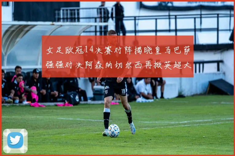 女足欧冠14决赛对阵揭晓皇马巴萨强强对决阿森纳切尔西再掀英超大战