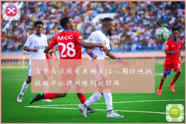 马克西谈埃奇库姆自信心期待他挑战我并比拼训练到达时间
