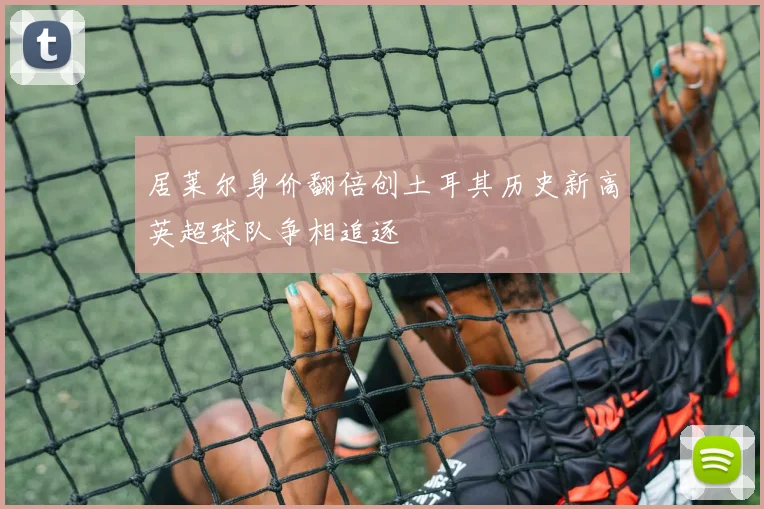 居莱尔身价翻倍创土耳其历史新高英超球队争相追逐