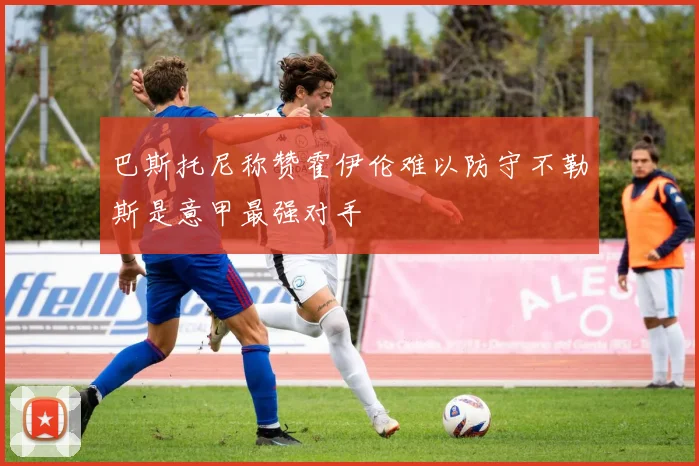 巴斯托尼称赞霍伊伦难以防守不勒斯是意甲最强对手