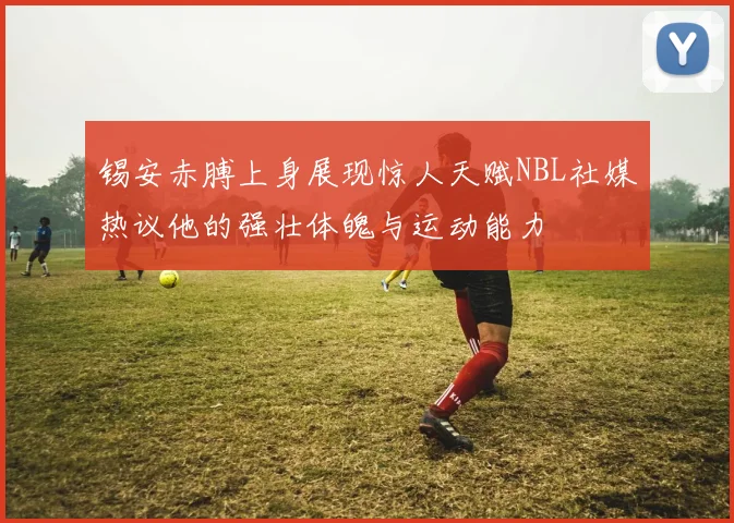 锡安赤膊上身展现惊人天赋NBL社媒热议他的强壮体魄与运动能力