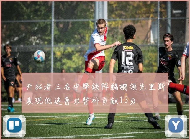 开拓者三名中锋缺阵鹈鹕领先里斯表现低迷普尔替补贡献13分