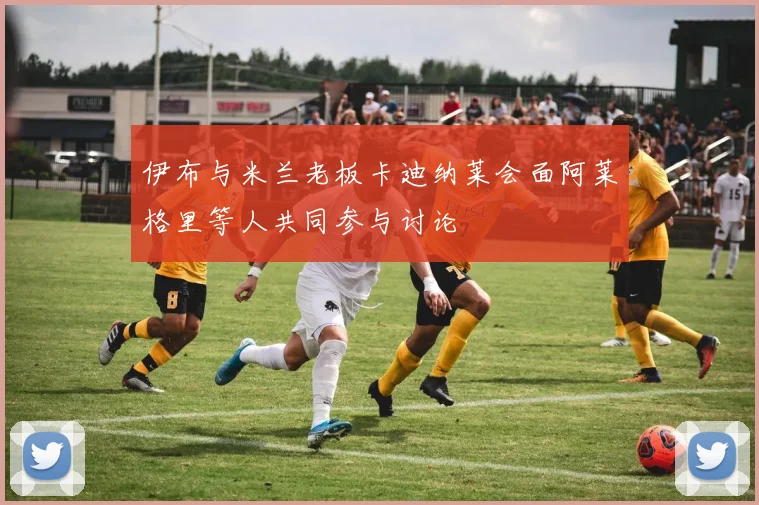 伊布与米兰老板卡迪纳莱会面阿莱格里等人共同参与讨论