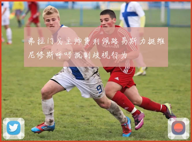 弗拉门戈主帅费利佩路易斯力挺维尼修斯呼吁抵制歧视行为