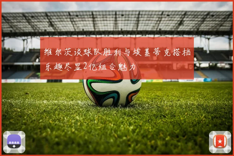 维尔茨谈球队胜利与埃基蒂克搭档乐趣尽显2亿组合魅力