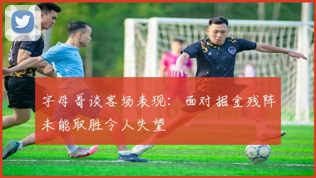 字母哥谈客场表现：面对掘金残阵未能取胜令人失望