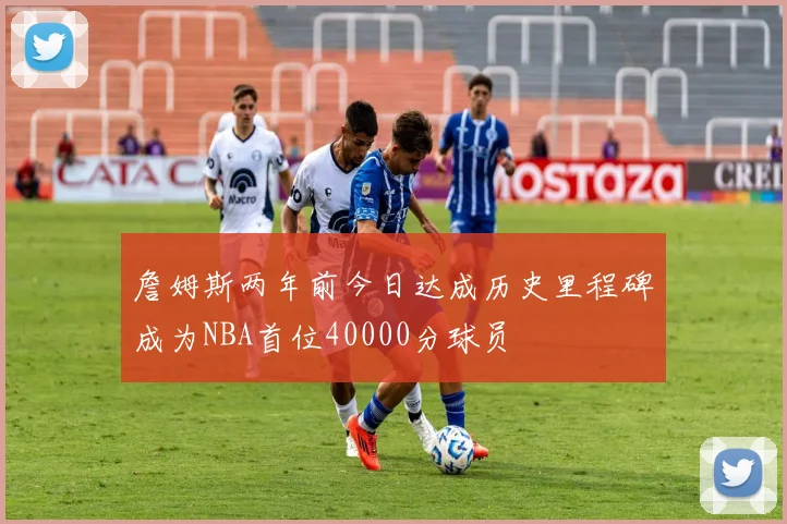詹姆斯两年前今日达成历史里程碑成为NBA首位40000分球员