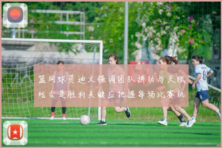 篮网球员迪文强调团队拼劲与天赋结合是胜利关键应把握每场比赛机会