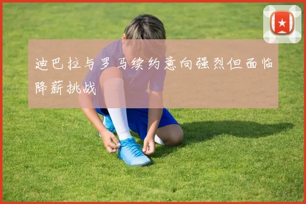 迪巴拉与罗马续约意向强烈但面临降薪挑战