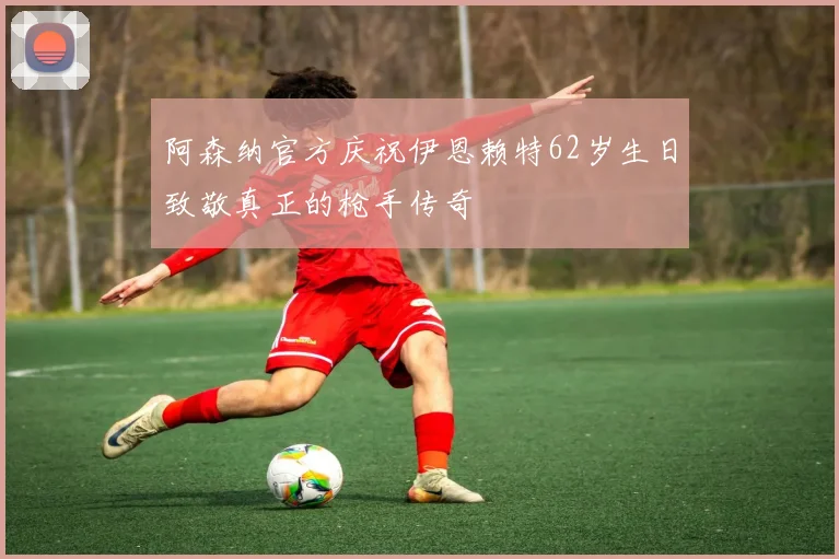 阿森纳官方庆祝伊恩赖特62岁生日致敬真正的枪手传奇