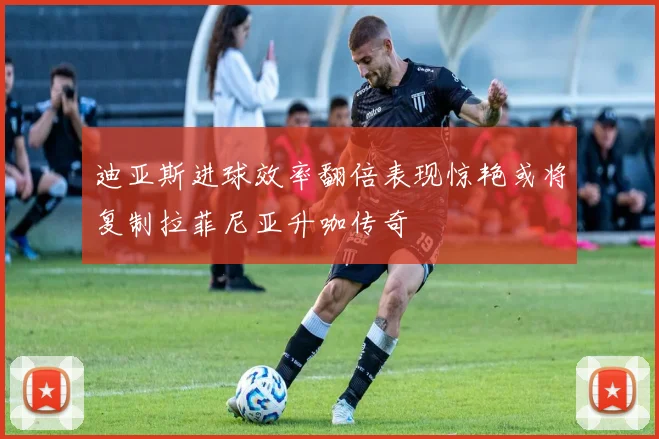 迪亚斯进球效率翻倍表现惊艳或将复制拉菲尼亚升咖传奇